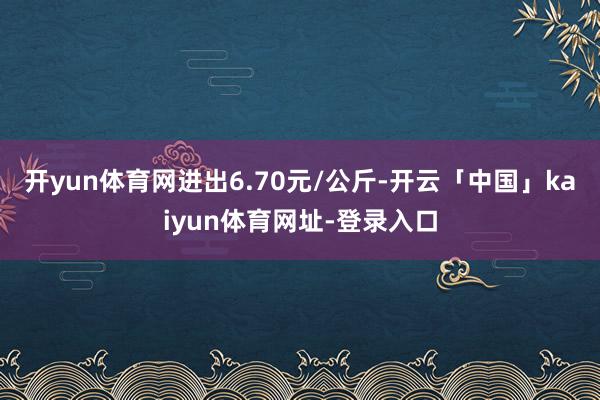 开yun体育网进出6.70元/公斤-开云「中国」kaiyun体育网址-登录入口