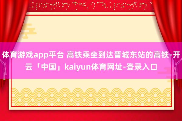 体育游戏app平台 高铁乘坐到达晋城东站的高铁-开云「中国」kaiyun体育网址-登录入口