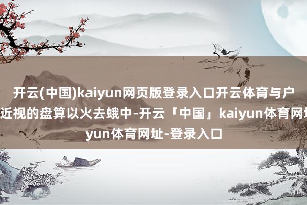 开云(中国)kaiyun网页版登录入口开云体育与户外四肢防控近视的盘算以火去蛾中-开云「中国」kaiyun体育网址-登录入口