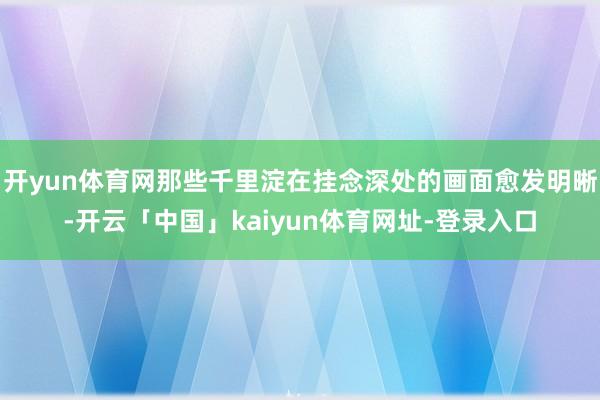 开yun体育网那些千里淀在挂念深处的画面愈发明晰-开云「中国」kaiyun体育网址-登录入口