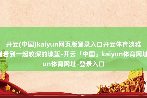 开云(中国)kaiyun网页版登录入口开云体育淡雅不雅察不错看到一起较深的壕堑-开云「中国」kaiyun体育网址-登录入口