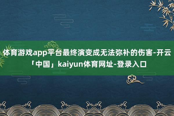 体育游戏app平台最终演变成无法弥补的伤害-开云「中国」kaiyun体育网址-登录入口