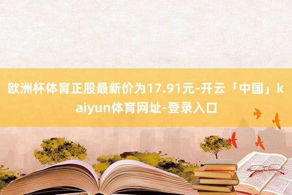 欧洲杯体育正股最新价为17.91元-开云「中国」kaiyun体育网址-登录入口