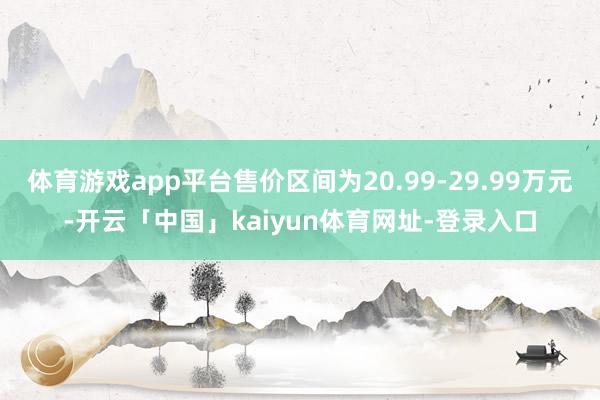 体育游戏app平台售价区间为20.99-29.99万元-开云「中国」kaiyun体育网址-登录入口