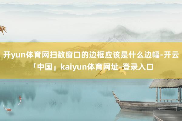 开yun体育网扫数窗口的边框应该是什么边幅-开云「中国」kaiyun体育网址-登录入口