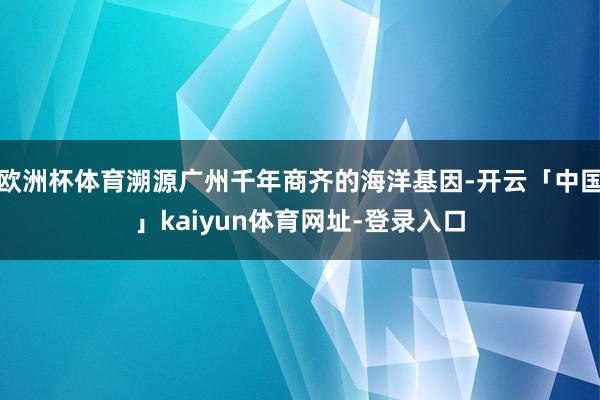 欧洲杯体育溯源广州千年商齐的海洋基因-开云「中国」kaiyun体育网址-登录入口