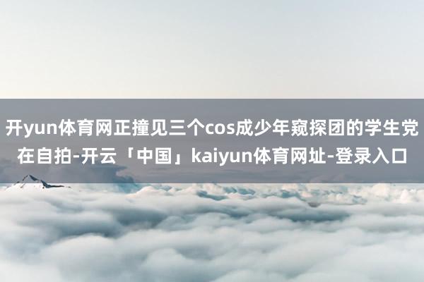 开yun体育网正撞见三个cos成少年窥探团的学生党在自拍-开云「中国」kaiyun体育网址-登录入口