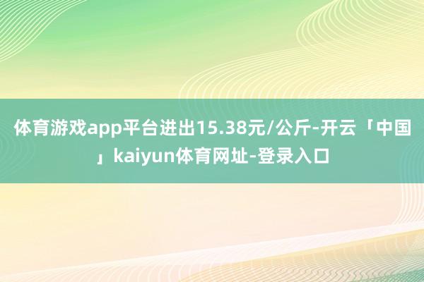 体育游戏app平台进出15.38元/公斤-开云「中国」kaiyun体育网址-登录入口