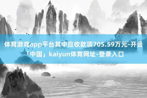 体育游戏app平台其中应收款项705.59万元-开云「中国」kaiyun体育网址-登录入口