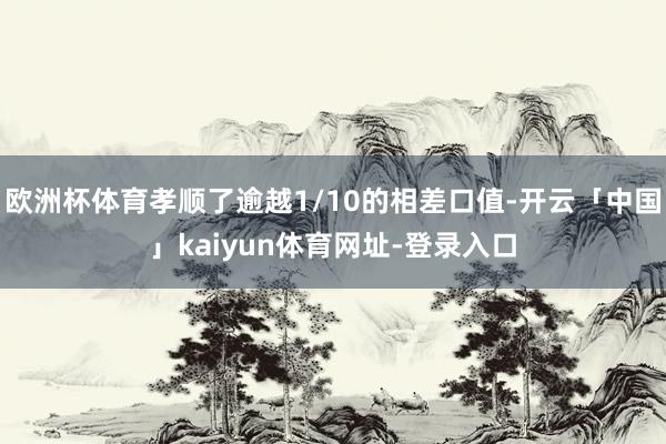 欧洲杯体育孝顺了逾越1/10的相差口值-开云「中国」kaiyun体育网址-登录入口