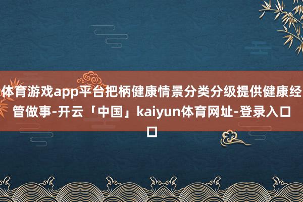 体育游戏app平台把柄健康情景分类分级提供健康经管做事-开云「中国」kaiyun体育网址-登录入口