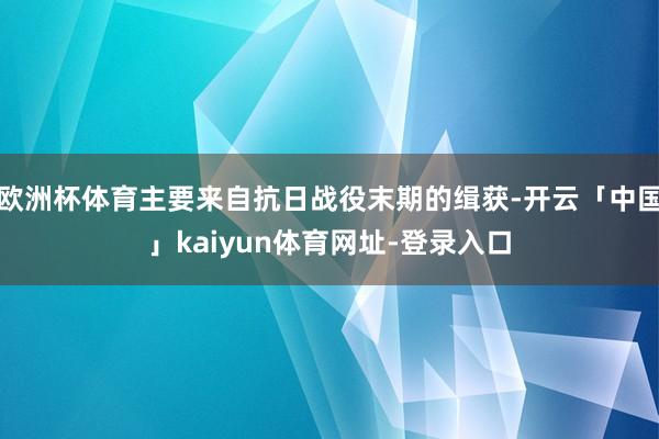 欧洲杯体育主要来自抗日战役末期的缉获-开云「中国」kaiyun体育网址-登录入口