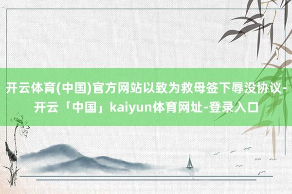 开云体育(中国)官方网站以致为救母签下辱没协议-开云「中国」kaiyun体育网址-登录入口