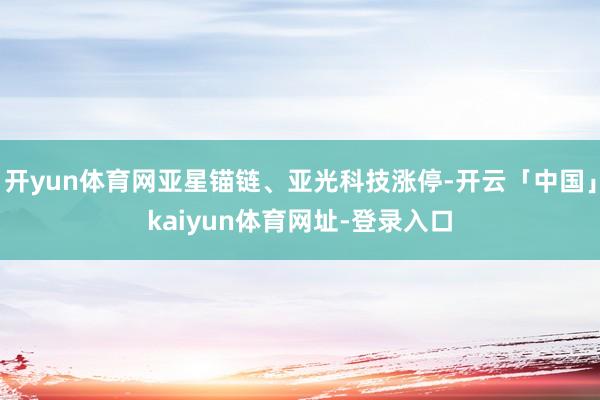 开yun体育网亚星锚链、亚光科技涨停-开云「中国」kaiyun体育网址-登录入口