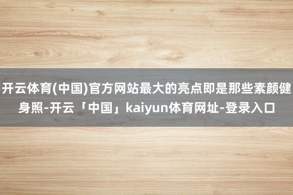 开云体育(中国)官方网站最大的亮点即是那些素颜健身照-开云「中国」kaiyun体育网址-登录入口